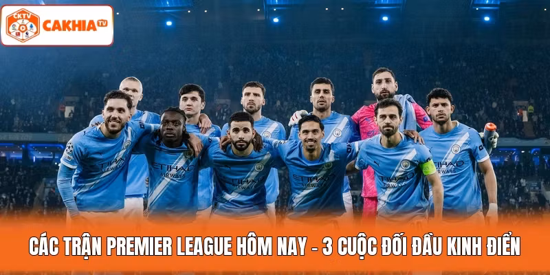 Các Trận Premier League Hôm Nay – 3 Cuộc Đối Đầu Kinh Điển